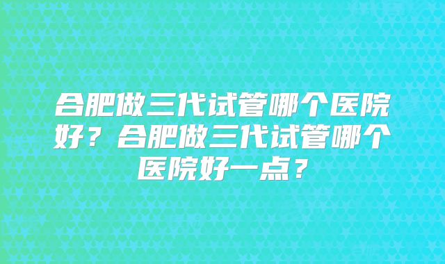 合肥做三代试管哪个医院好？合肥做三代试管哪个医院好一点？