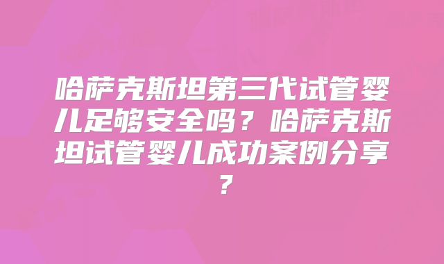 哈萨克斯坦第三代试管婴儿足够安全吗？哈萨克斯坦试管婴儿成功案例分享？