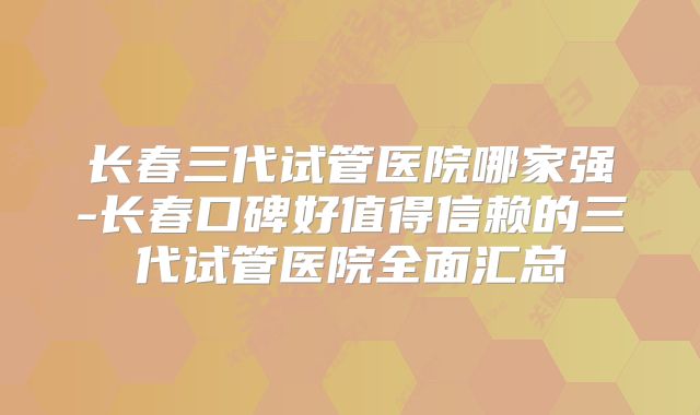 长春三代试管医院哪家强-长春口碑好值得信赖的三代试管医院全面汇总