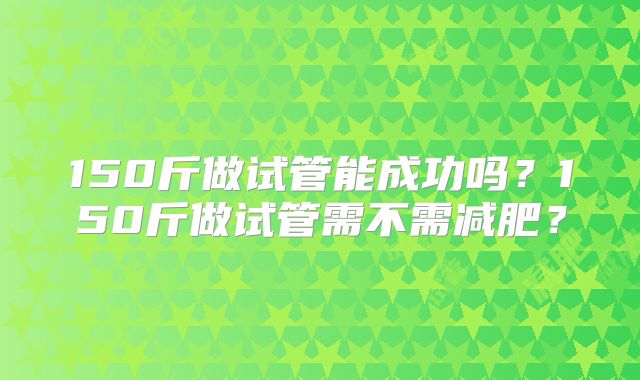 150斤做试管能成功吗?150斤做试管需不需减肥?