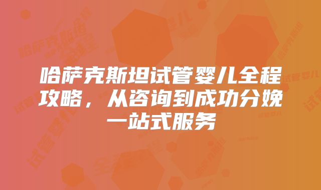 哈萨克斯坦试管婴儿全程攻略，从咨询到成功分娩一站式服务