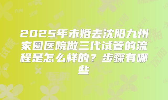 2025年未婚去沈阳九州家圆医院做三代试管的流程是怎么样的？步骤有哪些