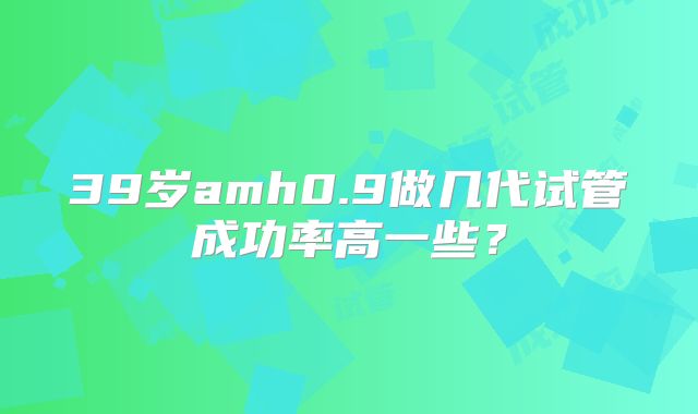39岁amh0.9做几代试管成功率高一些？