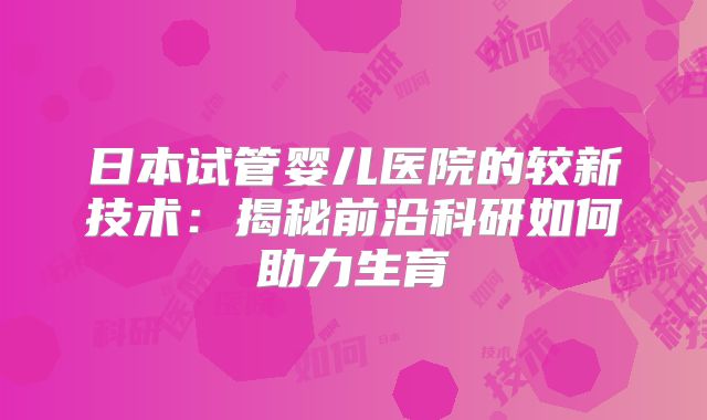 日本试管婴儿医院的较新技术：揭秘前沿科研如何助力生育