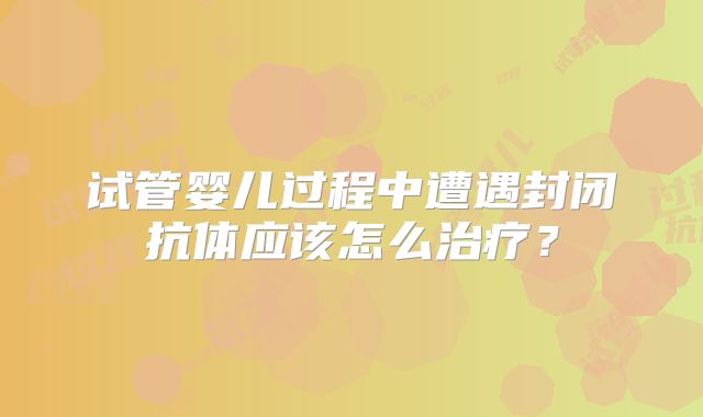 试管婴儿过程中遭遇封闭抗体应该怎么治疗？