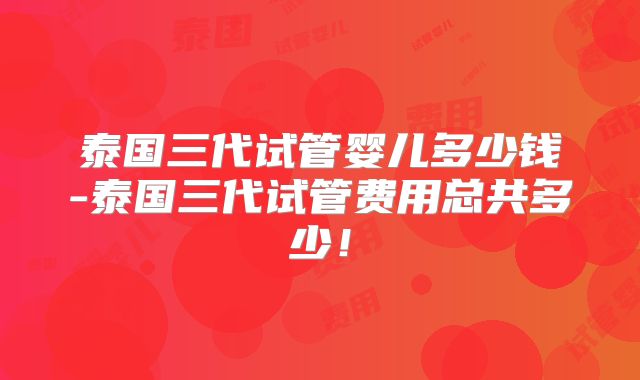 泰国三代试管婴儿多少钱-泰国三代试管费用总共多少！