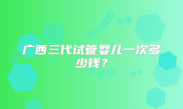 广西三代试管婴儿一次多少钱?