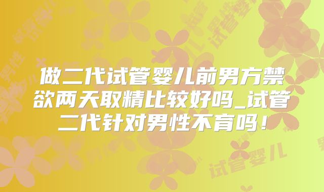做二代试管婴儿前男方禁欲两天取精比较好吗_试管二代针对男性不育吗！