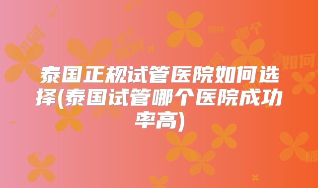 泰国正规试管医院如何选择(泰国试管哪个医院成功率高)