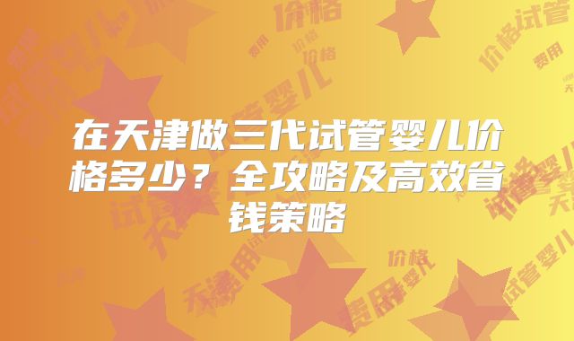 在天津做三代试管婴儿价格多少？全攻略及高效省钱策略