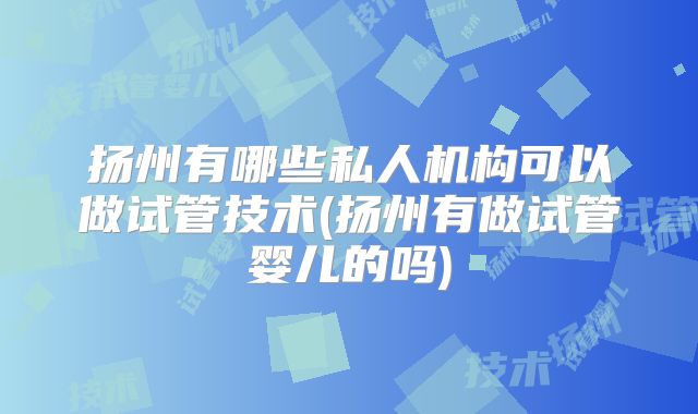 扬州有哪些私人机构可以做试管技术(扬州有做试管婴儿的吗)