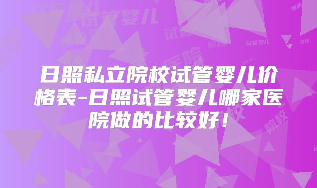 日照私立院校试管婴儿价格表-日照试管婴儿哪家医院做的比较好!