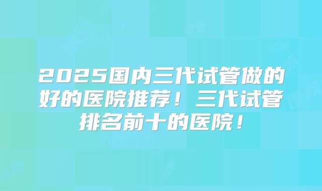 2025国内三代试管做的好的医院推荐！三代试管排名前十的医院！