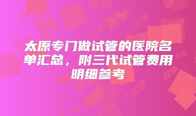 太原专门做试管的医院名单汇总，附三代试管费用明细参考