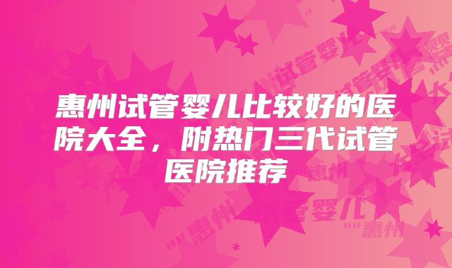惠州试管婴儿比较好的医院大全，附热门三代试管医院推荐
