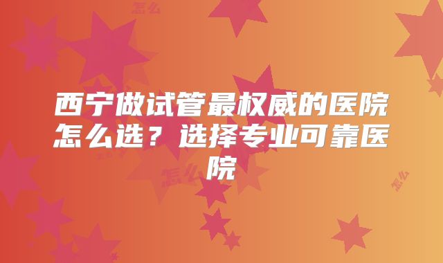 西宁做试管最权威的医院怎么选？选择专业可靠医院
