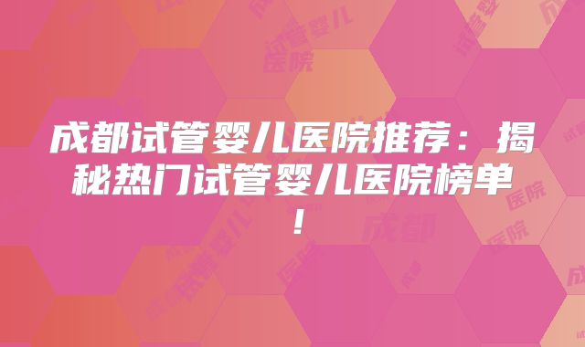 成都试管婴儿医院推荐：揭秘热门试管婴儿医院榜单！
