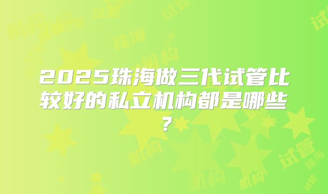 2025珠海做三代试管比较好的私立机构都是哪些?