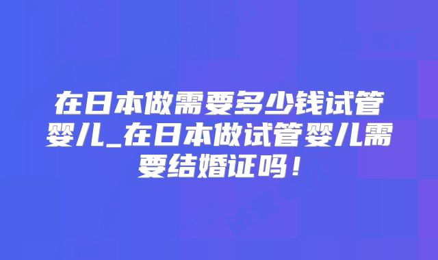 在日本做需要多少钱试管婴儿_在日本做试管婴儿需要结婚证吗！