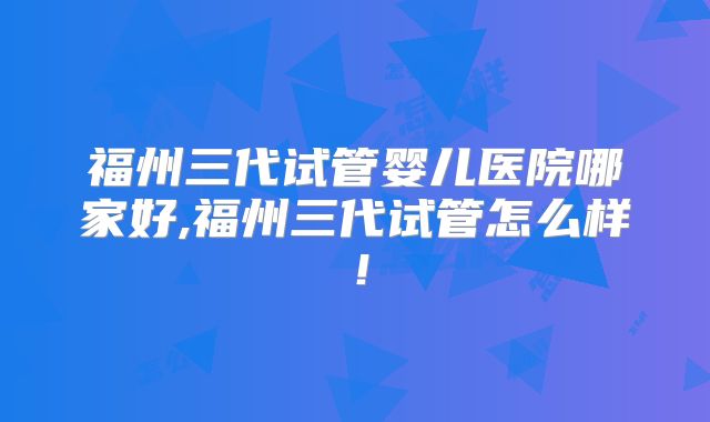 福州三代试管婴儿医院哪家好,福州三代试管怎么样！