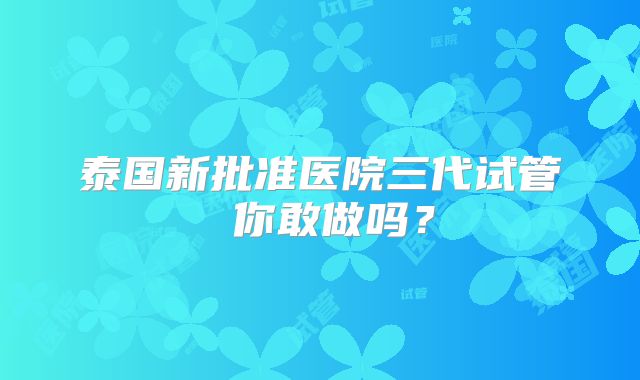 泰国新批准医院三代试管 你敢做吗？