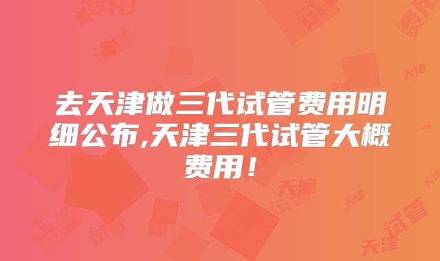 去天津做三代试管费用明细公布,天津三代试管大概费用！