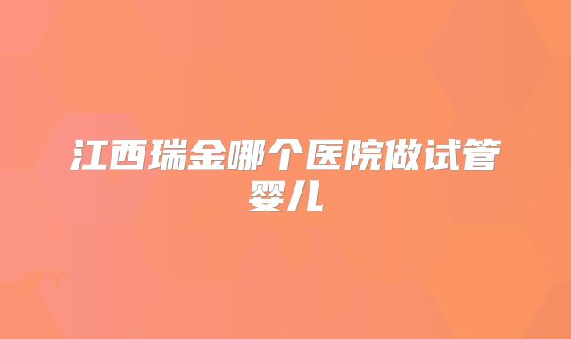 江西瑞金哪个医院做试管婴儿