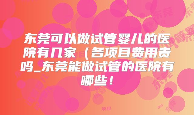 东莞可以做试管婴儿的医院有几家（各项目费用贵吗_东莞能做试管的医院有哪些！