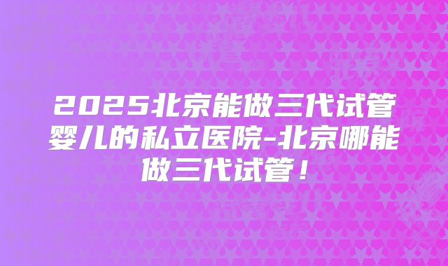 2025北京能做三代试管婴儿的私立医院-北京哪能做三代试管！