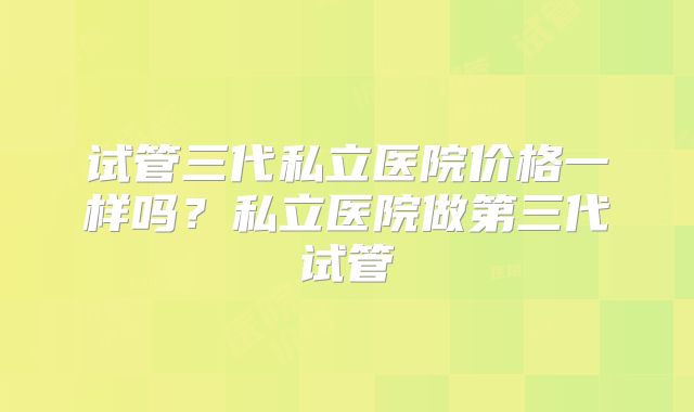 试管三代私立医院价格一样吗?私立医院做第三代试管