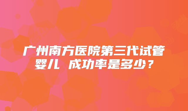 广州南方医院第三代试管婴儿 成功率是多少？