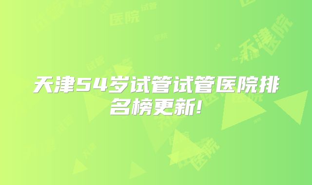 天津54岁试管试管医院排名榜更新!