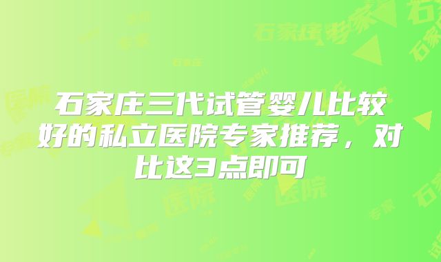 石家庄三代试管婴儿比较好的私立医院专家推荐,对比这3点即可