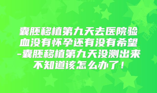 囊胚移植第九天去医院验血没有怀孕还有没有希望-囊胚移植第九天没测出来不知道该怎么办了！