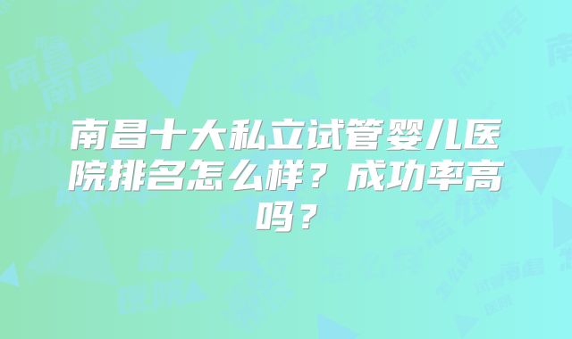 南昌十大私立试管婴儿医院排名怎么样？成功率高吗？