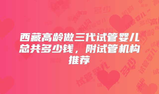 西藏高龄做三代试管婴儿总共多少钱，附试管机构推荐