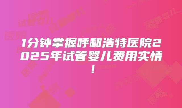 1分钟掌握呼和浩特医院2025年试管婴儿费用实情！