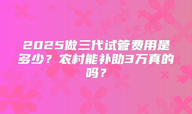 2025做三代试管费用是多少?农村能补助3万真的吗?