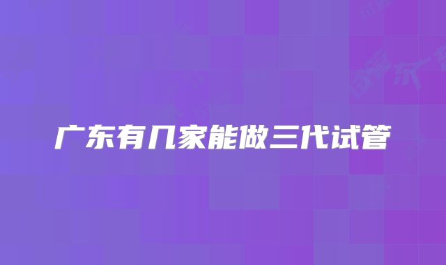 广东有几家能做三代试管