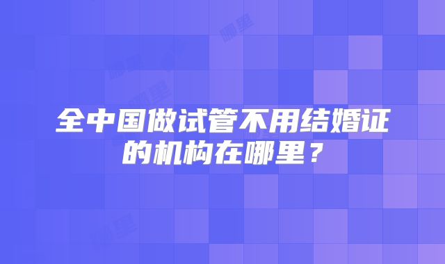 全中国做试管不用结婚证的机构在哪里?