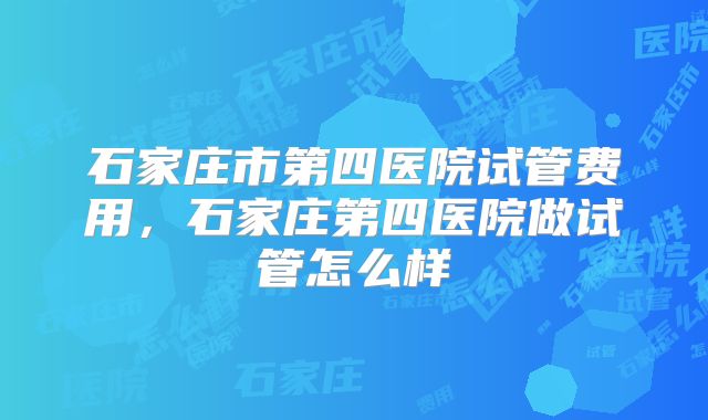 石家庄市第四医院试管费用，石家庄第四医院做试管怎么样
