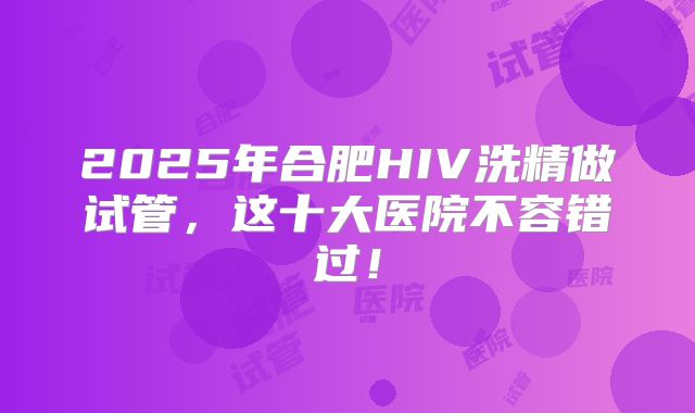 2025年合肥HIV洗精做试管,这十大医院不容错过!