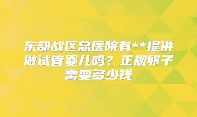 东部战区总医院有**提供做试管婴儿吗？正规卵子需要多少钱