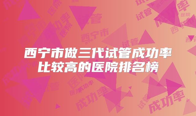 西宁市做三代试管成功率比较高的医院排名榜