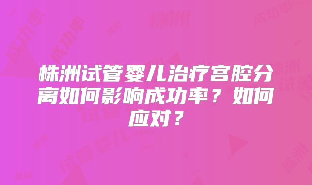 株洲试管婴儿治疗宫腔分离如何影响成功率？如何应对？