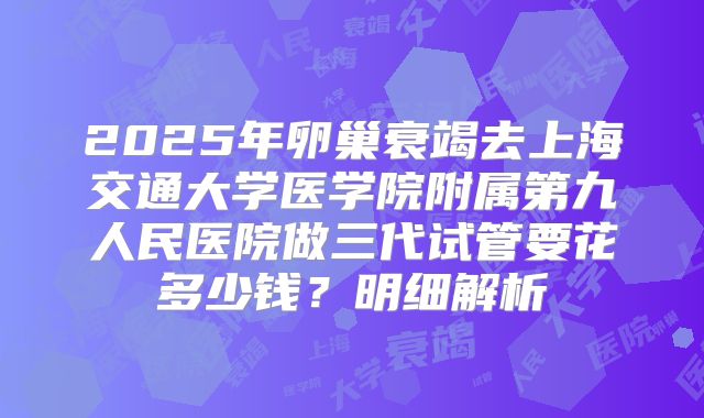 2025年卵巢衰竭去上海交通大学医学院附属第九人民医院做三代试管要花多少钱？明细解析
