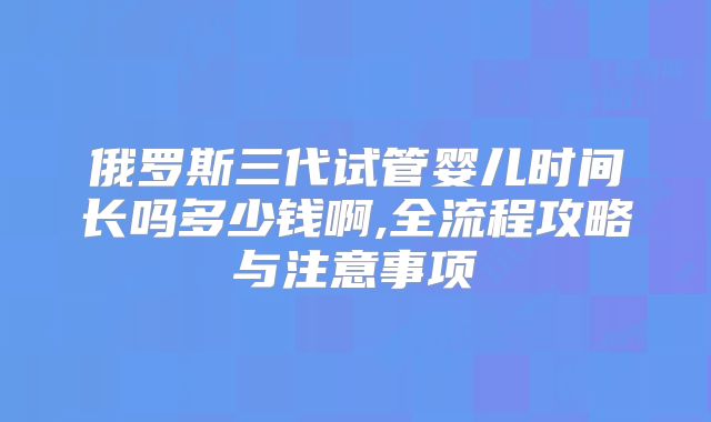 俄罗斯三代试管婴儿时间长吗多少钱啊,全流程攻略与注意事项