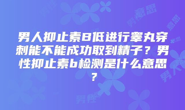 男人抑止素B低进行睾丸穿刺能不能成功取到精子？男性抑止素b检测是什么意思？