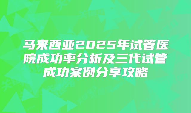 马来西亚2025年试管医院成功率分析及三代试管成功案例分享攻略