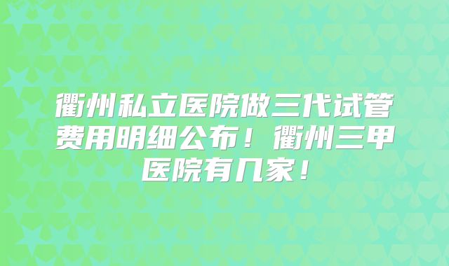 衢州私立医院做三代试管费用明细公布！衢州三甲医院有几家！